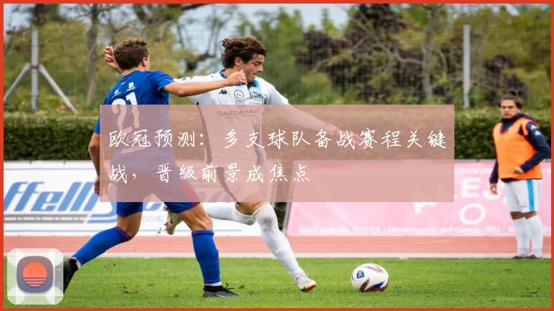 欧冠预测：多支球队备战赛程关键战，晋级前景成焦点