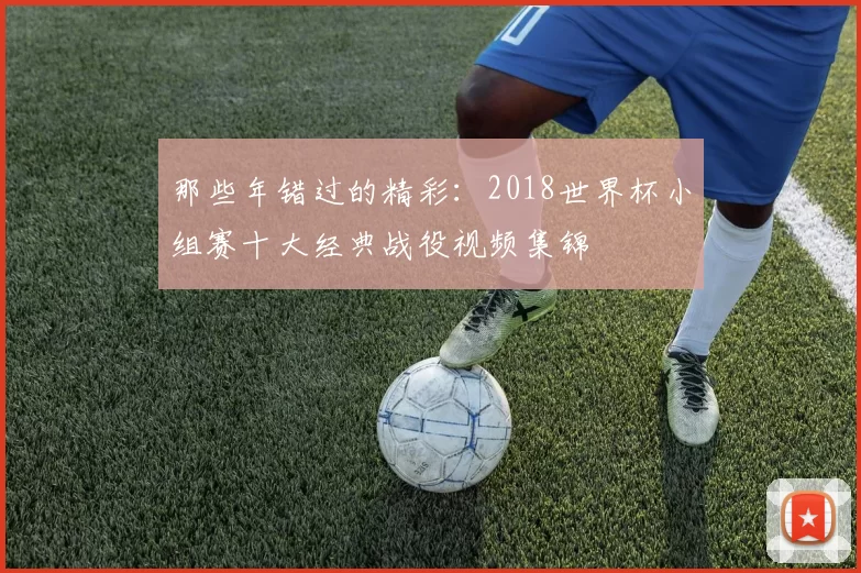 那些年错过的精彩:2018世界杯小组赛十大经典战役视频集锦