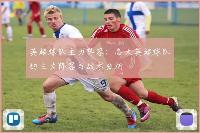 英超球队主力阵容:各大英超球队的主力阵容与战术分析