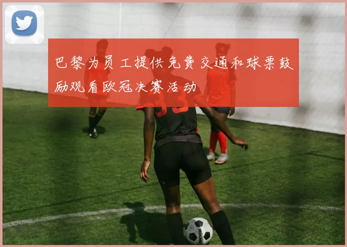 巴黎为员工提供免费交通和球票鼓励观看欧冠决赛活动