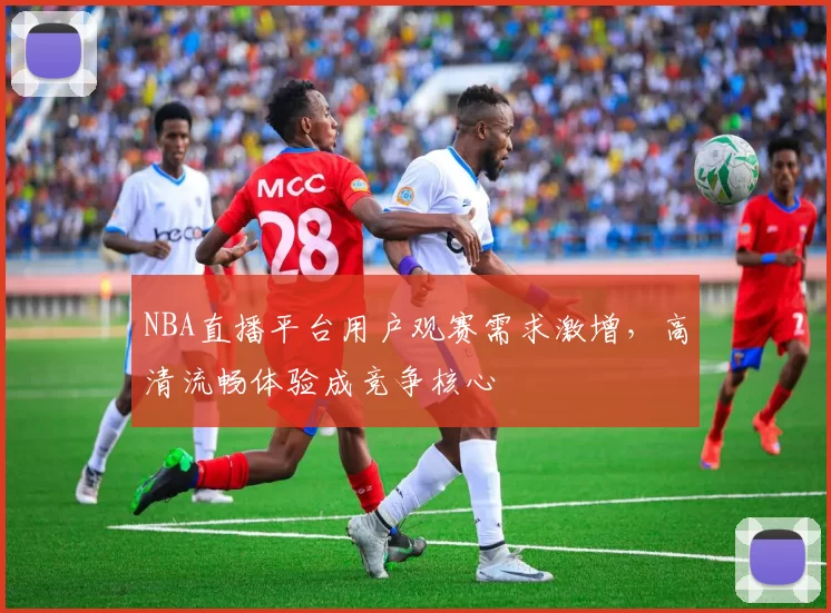 NBA直播平台用户观赛需求激增,高清流畅体验成竞争核心
