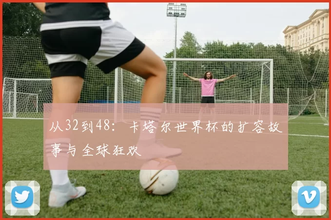 从32到48：卡塔尔世界杯的扩容故事与全球狂欢