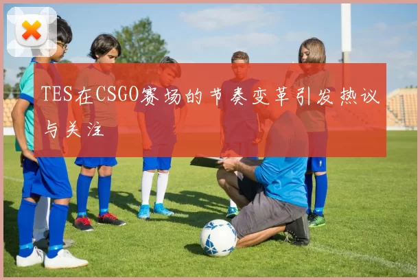 TES在CSGO赛场的节奏变革引发热议与关注