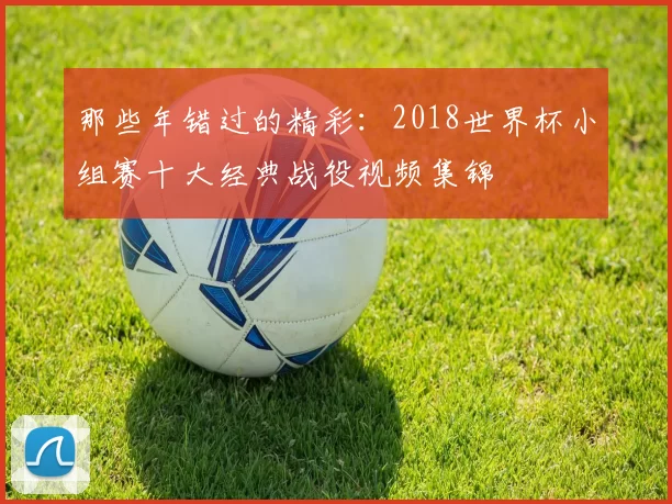 那些年错过的精彩：2018世界杯小组赛十大经典战役视频集锦