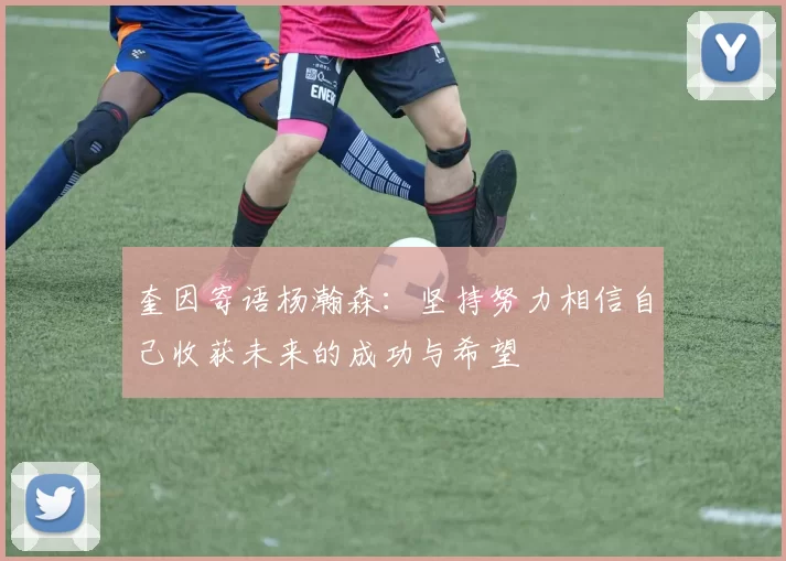 奎因寄语杨瀚森:坚持努力相信自己收获未来的成功与希望
