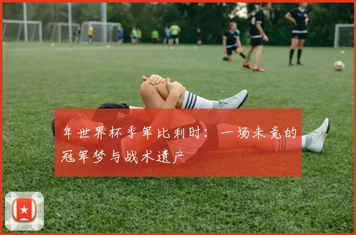 年世界杯季军比利时:一场未竟的冠军梦与战术遗产