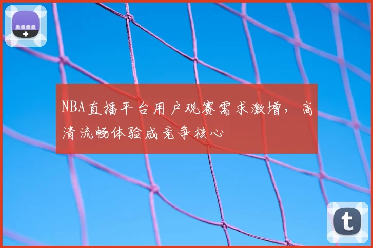 NBA直播平台用户观赛需求激增,高清流畅体验成竞争核心