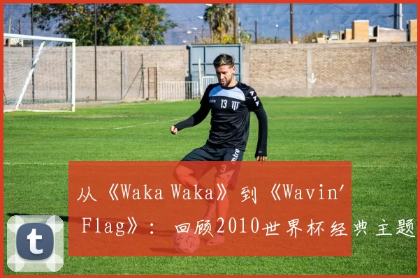 从《Waka Waka》到《Wavin' Flag》:回顾2010世界杯经典主题旋律