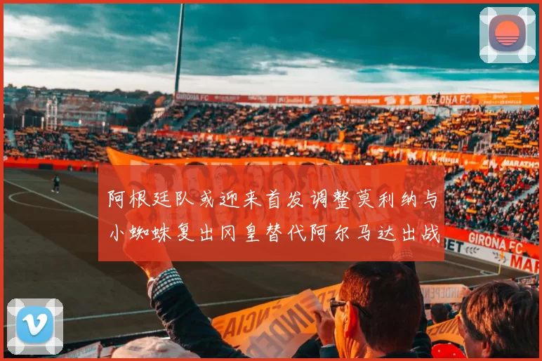 阿根廷队或迎来首发调整莫利纳与小蜘蛛复出冈皇替代阿尔马达出战
