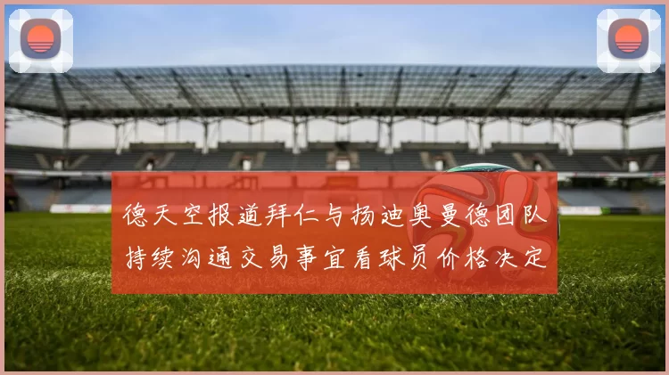 德天空报道拜仁与扬迪奥曼德团队持续沟通交易事宜看球员价格决定成败