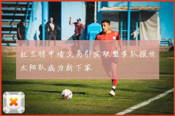 杜兰特申请交易引发联盟多队报价太阳队成为新下家