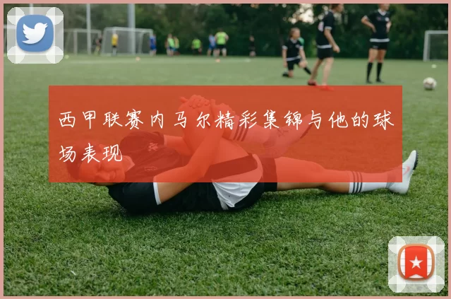 西甲联赛内马尔精彩集锦与他的球场表现