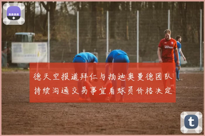 德天空报道拜仁与扬迪奥曼德团队持续沟通交易事宜看球员价格决定成败