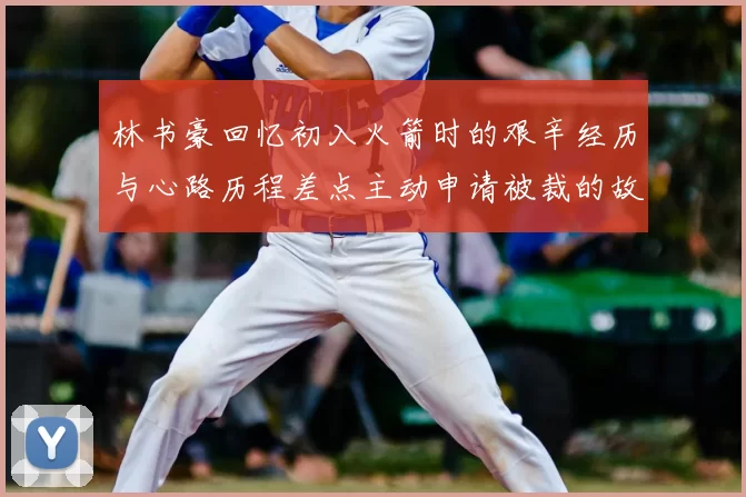 林书豪回忆初入火箭时的艰辛经历与心路历程差点主动申请被裁的故事