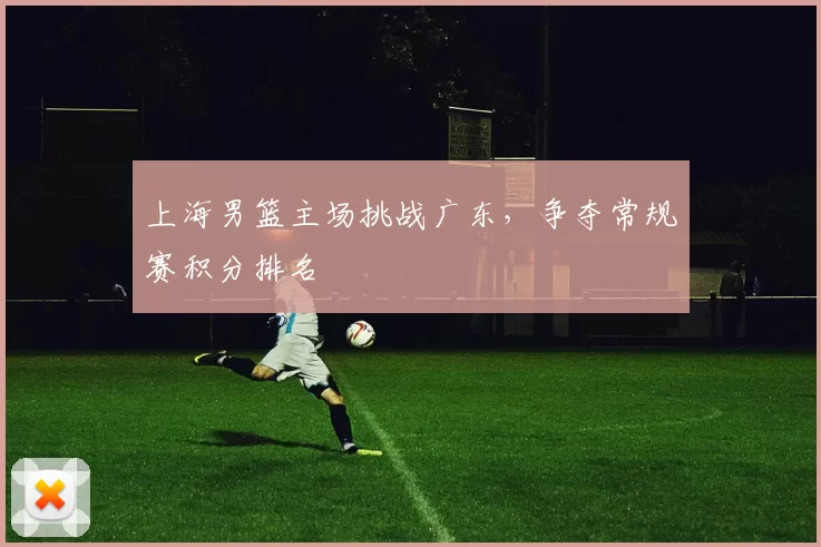 上海男篮主场挑战广东,争夺常规赛积分排名