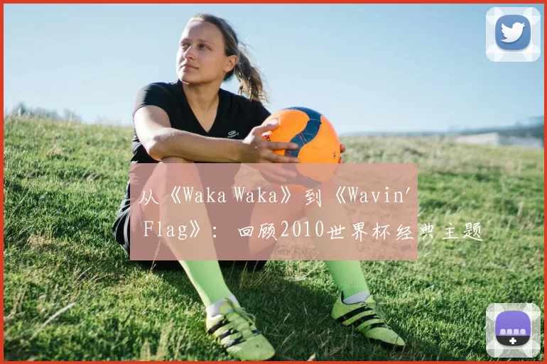 从《Waka Waka》到《Wavin' Flag》:回顾2010世界杯经典主题旋律