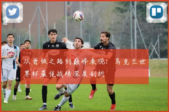 从晋级之路到巅峰表现：乌克兰世界杯最佳战绩深度剖析