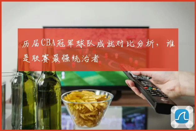 历届CBA冠军球队成就对比分析,谁是联赛最强统治者