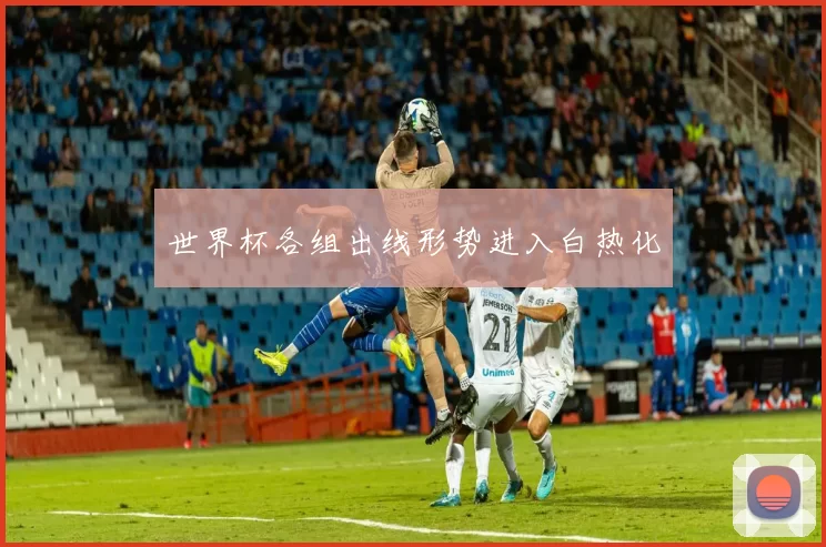 世界杯各组出线形势进入白热化