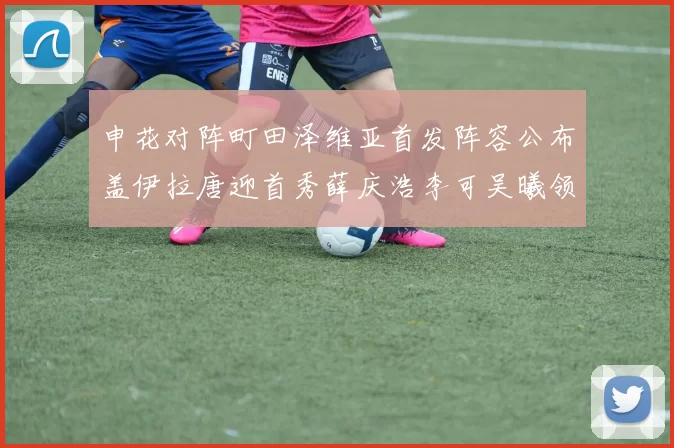 申花对阵町田泽维亚首发阵容公布盖伊拉唐迎首秀薛庆浩李可吴曦领衔出战