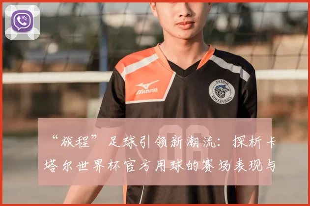 “旅程”足球引领新潮流:探析卡塔尔世界杯官方用球的赛场表现与设计理念