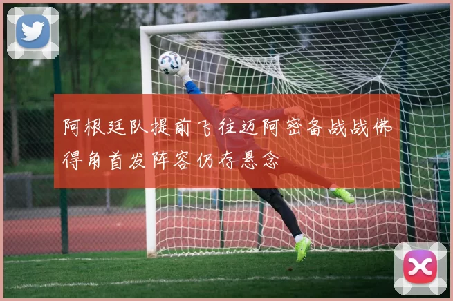 阿根廷队提前飞往迈阿密备战战佛得角首发阵容仍存悬念