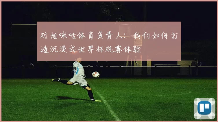 对话咪咕体育负责人:我们如何打造沉浸式世界杯观赛体验