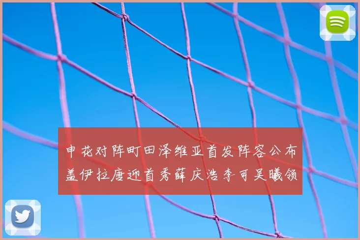 申花对阵町田泽维亚首发阵容公布盖伊拉唐迎首秀薛庆浩李可吴曦领衔出战