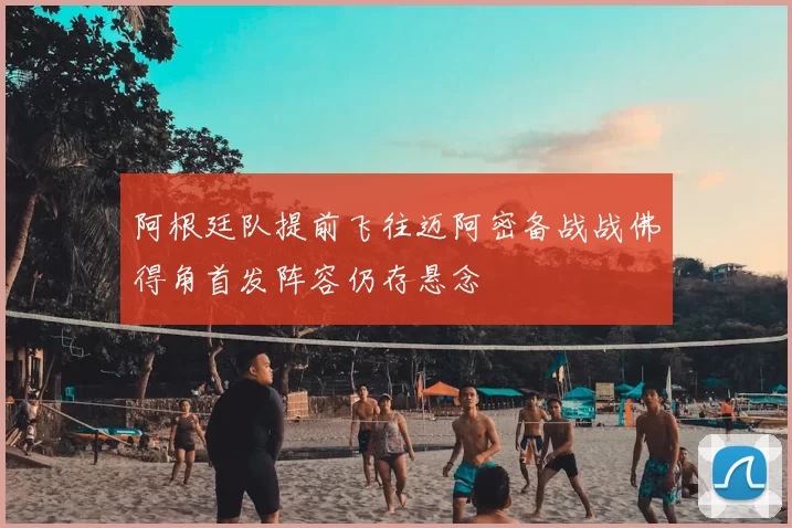 阿根廷队提前飞往迈阿密备战战佛得角首发阵容仍存悬念