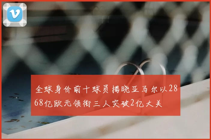全球身价前十球员揭晓亚马尔以2868亿欧元领衔三人突破2亿大关