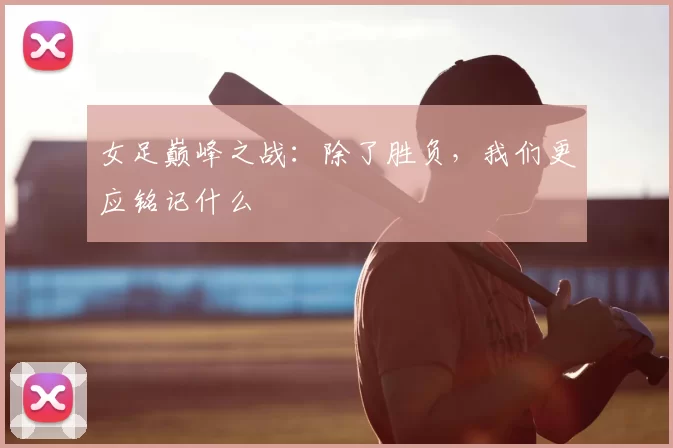 女足巅峰之战：除了胜负，我们更应铭记什么