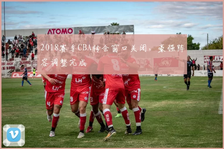 2018赛季CBA转会窗口关闭,豪强阵容调整完成