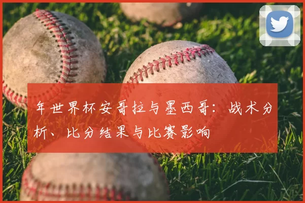 年世界杯安哥拉与墨西哥：战术分析、比分结果与比赛影响