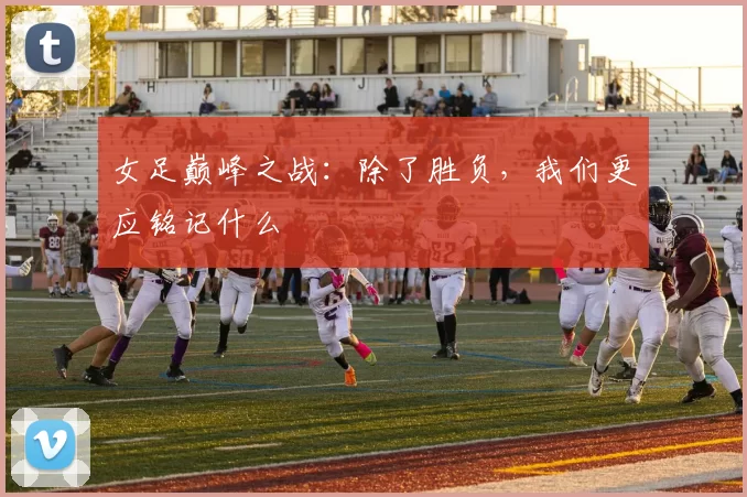 女足巅峰之战：除了胜负，我们更应铭记什么