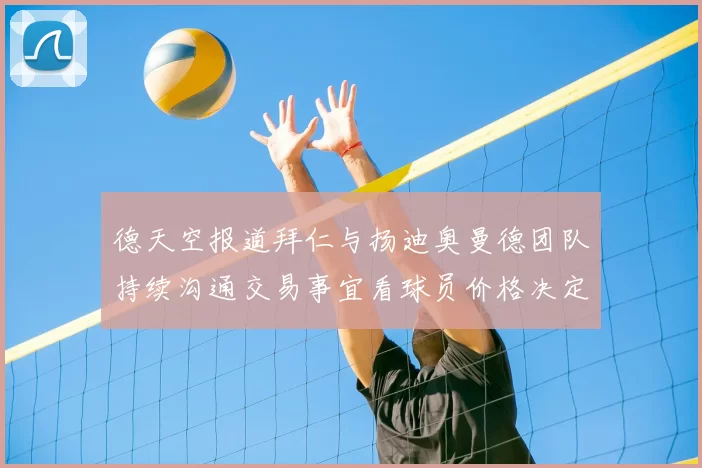 德天空报道拜仁与扬迪奥曼德团队持续沟通交易事宜看球员价格决定成败