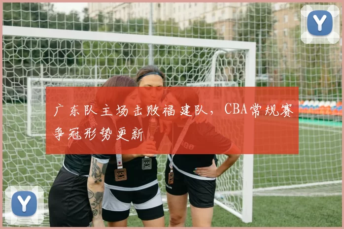 广东队主场击败福建队,CBA常规赛争冠形势更新