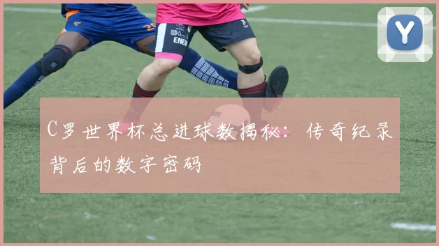 C罗世界杯总进球数揭秘：传奇纪录背后的数字密码
