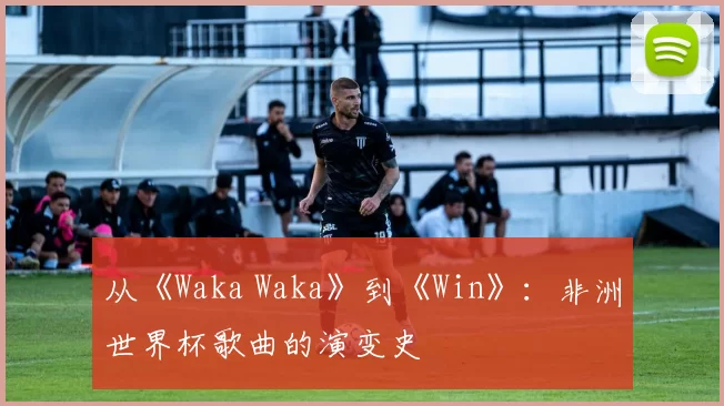 从《Waka Waka》到《Win》:非洲世界杯歌曲的演变史