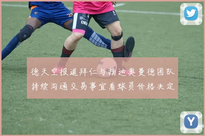 德天空报道拜仁与扬迪奥曼德团队持续沟通交易事宜看球员价格决定成败