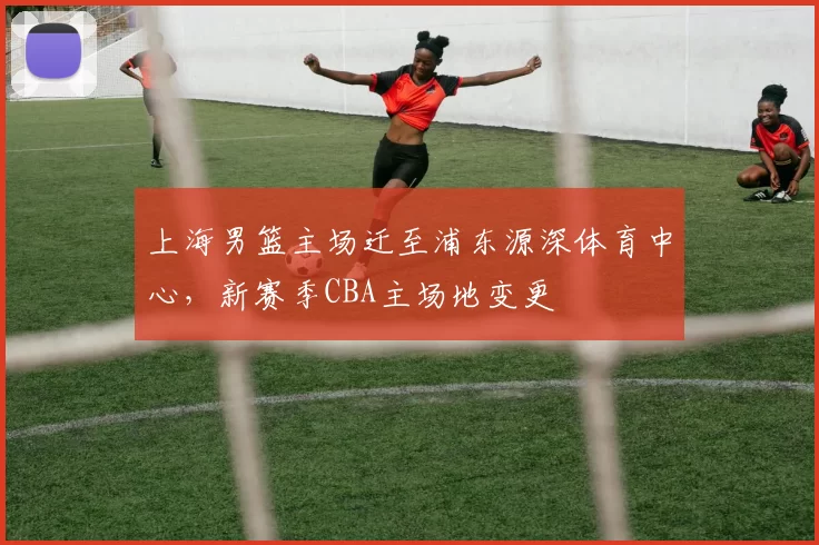 上海男篮主场迁至浦东源深体育中心，新赛季CBA主场地变更