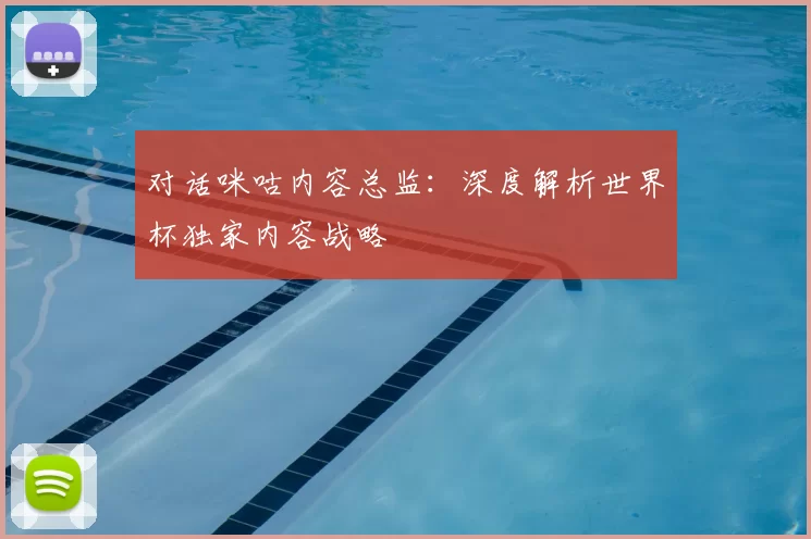 对话咪咕内容总监:深度解析世界杯独家内容战略