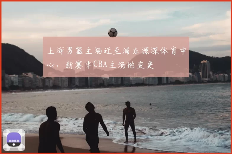 上海男篮主场迁至浦东源深体育中心,新赛季CBA主场地变更
